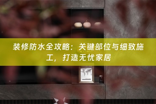 装修防水全攻略：关键部位与细致施工，打造无忧家居