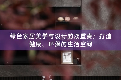 绿色家居美学与设计的双重奏：打造健康、环保的生活空间