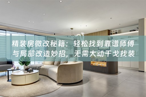 精装房微改秘籍：轻松找到靠谱师傅与局部改造妙招，无需大动干戈找装修公司！
