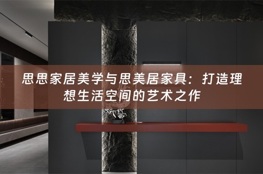 思思家居美学与思美居家具：打造理想生活空间的艺术之作