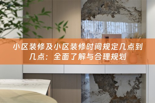 小区装修及小区装修时间规定几点到几点：全面了解与合理规划
