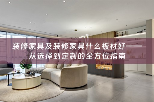 装修家具及装修家具什么板材好——从选择到定制的全方位指南