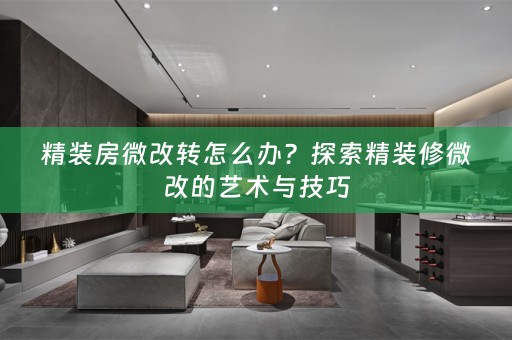 精装房微改转怎么办？探索精装修微改的艺术与技巧