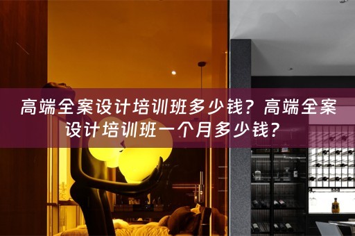 高端全案设计培训班多少钱？高端全案设计培训班一个月多少钱？ 