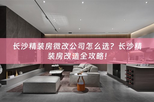 长沙精装房微改公司怎么选？长沙精装房改造全攻略！