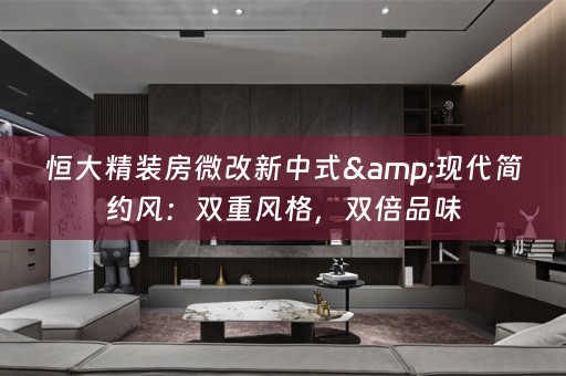 恒大精装房微改新中式&现代简约风：双重风格，双倍品味