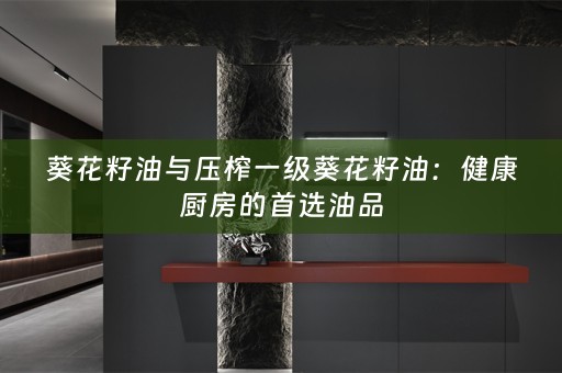 葵花籽油与压榨一级葵花籽油：健康厨房的首选油品