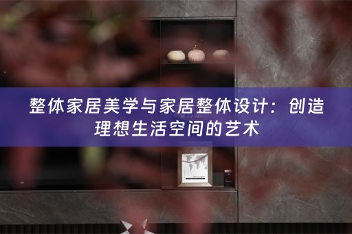 整体家居美学与家居整体设计：创造理想生活空间的艺术