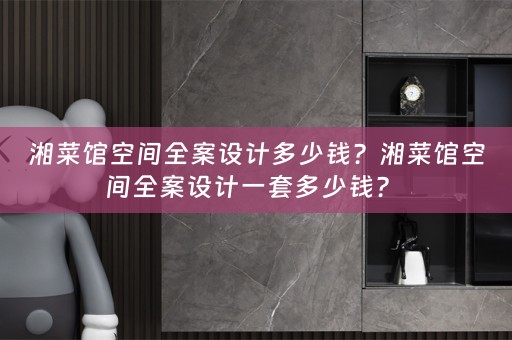 湘菜馆空间全案设计多少钱？湘菜馆空间全案设计一套多少钱？ 