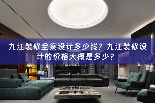 九江装修全案设计多少钱？九江装修设计的价格大概是多少？ 