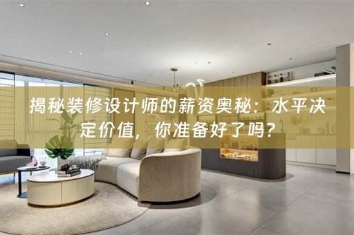 揭秘装修设计师的薪资奥秘：水平决定价值，你准备好了吗？