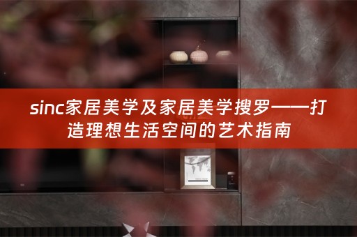sinc家居美学及家居美学搜罗——打造理想生活空间的艺术指南