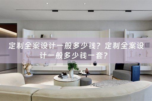 定制全案设计一般多少钱？定制全案设计一般多少钱一套？ 