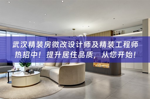 武汉精装房微改设计师及精装工程师热招中！提升居住品质，从您开始！