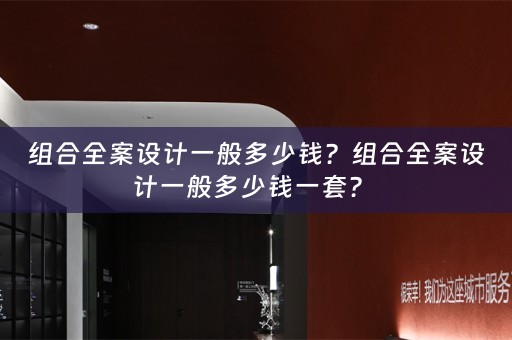 组合全案设计一般多少钱？组合全案设计一般多少钱一套？ 