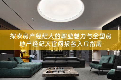 探索房产经纪人的职业魅力与全国房地产经纪人官网报名入口指南