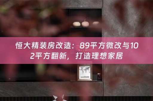 恒大精装房改造：89平方微改与102平方翻新，打造理想家居