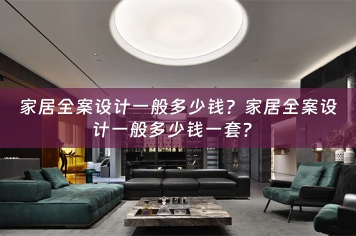 家居全案设计一般多少钱？家居全案设计一般多少钱一套？ 
