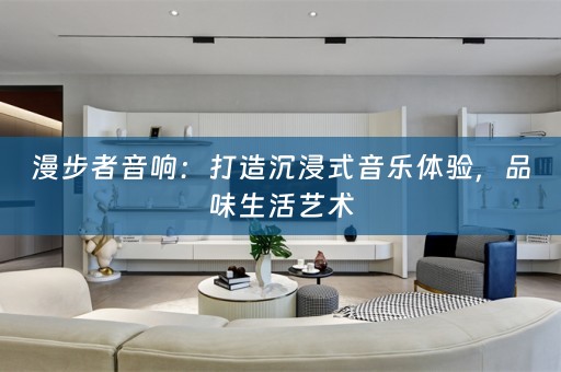 漫步者音响：打造沉浸式音乐体验，品味生活艺术