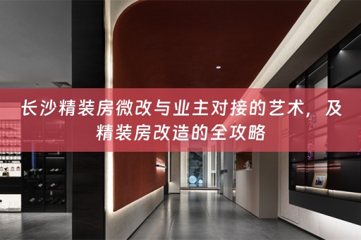 长沙精装房微改与业主对接的艺术，及精装房改造的全攻略