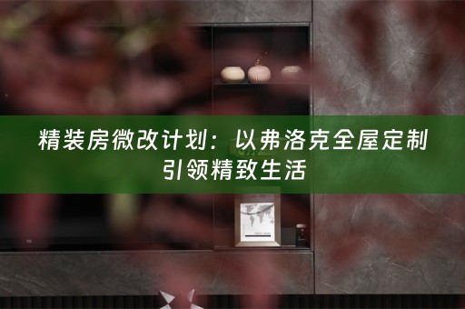 精装房微改计划：以弗洛克全屋定制引领精致生活