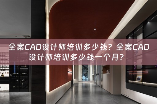 全案CAD设计师培训多少钱？全案CAD设计师培训多少钱一个月？ 