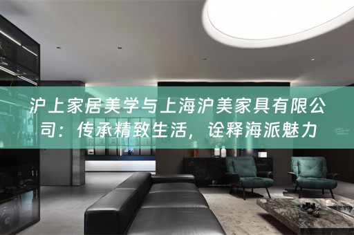 沪上家居美学与上海沪美家具有限公司：传承精致生活，诠释海派魅力