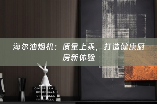 海尔油烟机：质量上乘，打造健康厨房新体验