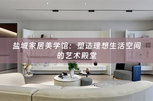 盐城家居美学馆：塑造理想生活空间的艺术殿堂