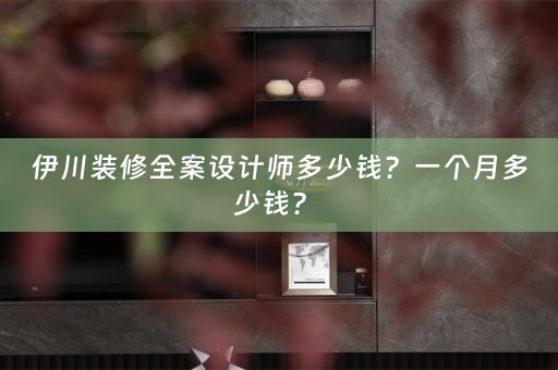 伊川装修全案设计师多少钱？一个月多少钱？ 