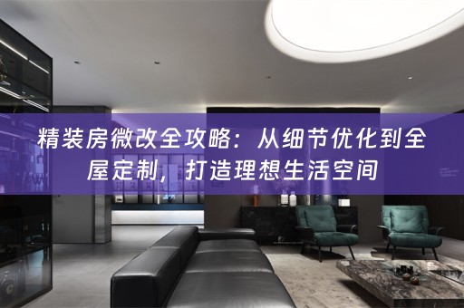 精装房微改全攻略：从细节优化到全屋定制，打造理想生活空间