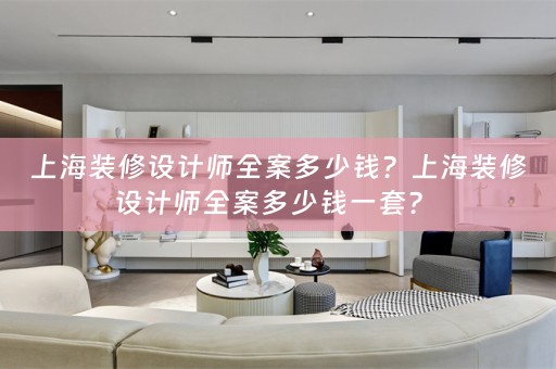 上海装修设计师全案多少钱？上海装修设计师全案多少钱一套？ 