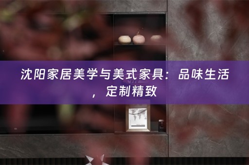 沈阳家居美学与美式家具：品味生活，定制精致