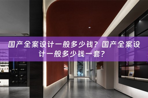 国产全案设计一般多少钱？国产全案设计一般多少钱一套？ 