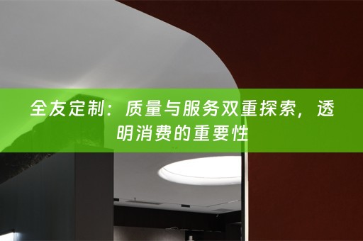 全友定制：质量与服务双重探索，透明消费的重要性