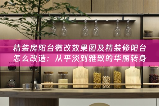 精装房阳台微改效果图及精装修阳台怎么改造：从平淡到雅致的华丽转身