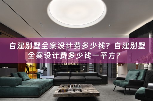 自建别墅全案设计费多少钱？自建别墅全案设计费多少钱一平方？ 