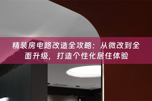 精装房电路改造全攻略：从微改到全面升级，打造个性化居住体验