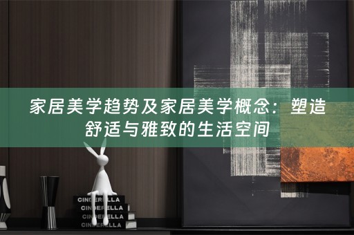 家居美学趋势及家居美学概念：塑造舒适与雅致的生活空间