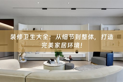 装修卫生大全：从细节到整体，打造完美家居环境！