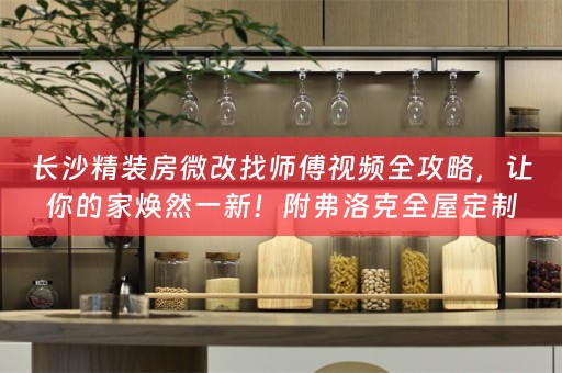 长沙精装房微改找师傅视频全攻略，让你的家焕然一新！附弗洛克全屋定制小知识分享
