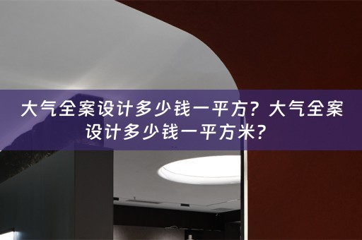 大气全案设计多少钱一平方？大气全案设计多少钱一平方米？ 