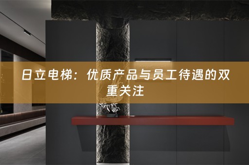 日立电梯：优质产品与员工待遇的双重关注