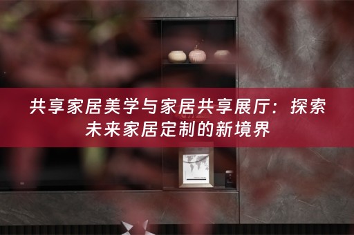 共享家居美学与家居共享展厅：探索未来家居定制的新境界