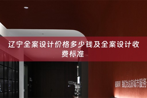 辽宁全案设计价格多少钱及全案设计收费标准 