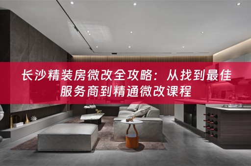 长沙精装房微改全攻略：从找到最佳服务商到精通微改课程