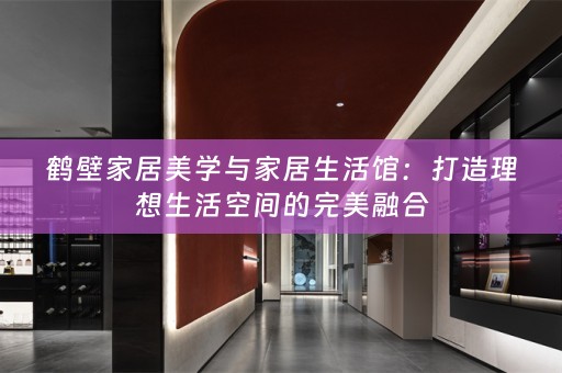 鹤壁家居美学与家居生活馆：打造理想生活空间的完美融合