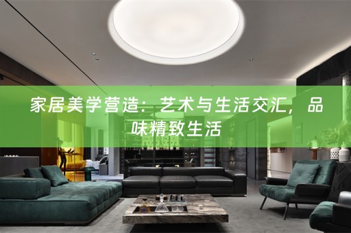 家居美学营造：艺术与生活交汇，品味精致生活