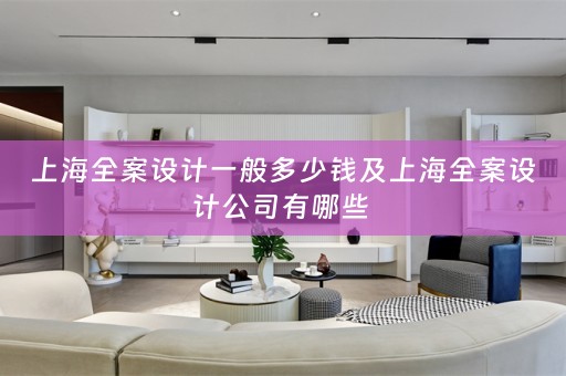 上海全案设计一般多少钱及上海全案设计公司有哪些 