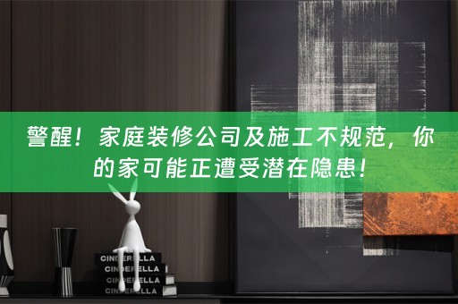 警醒！家庭装修公司及施工不规范，你的家可能正遭受潜在隐患！